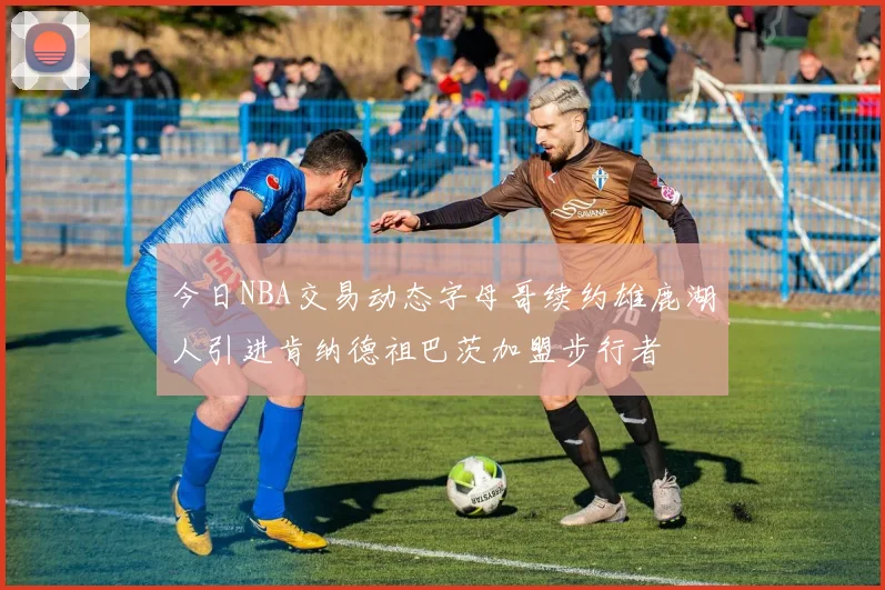 今日NBA交易动态字母哥续约雄鹿湖人引进肯纳德祖巴茨加盟步行者