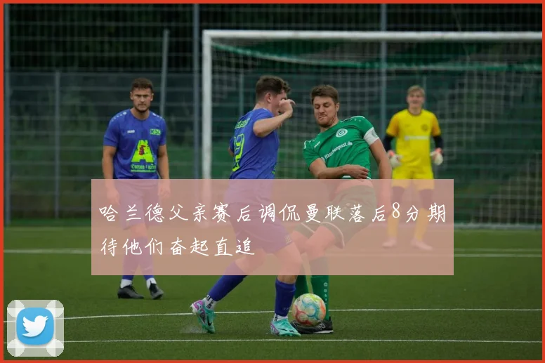 哈兰德父亲赛后调侃曼联落后8分期待他们奋起直追