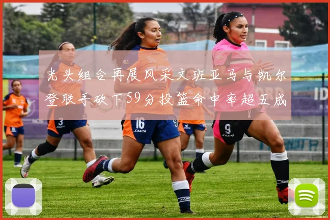 光头组合再展风采文班亚马与凯尔登联手砍下59分投篮命中率超五成