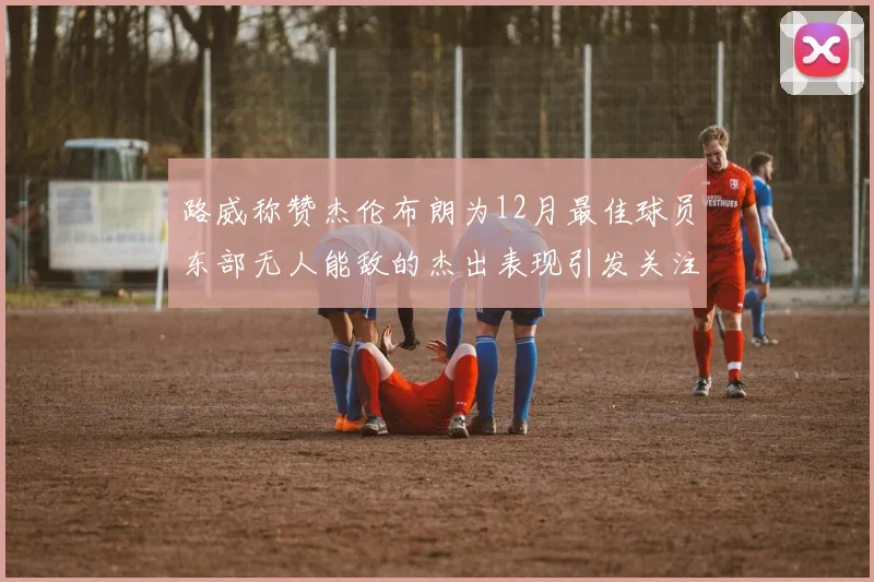 路威称赞杰伦布朗为12月最佳球员东部无人能敌的杰出表现引发关注