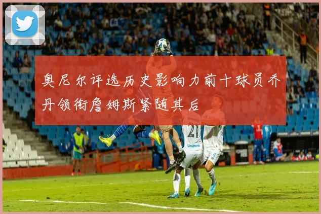 奥尼尔评选历史影响力前十球员乔丹领衔詹姆斯紧随其后