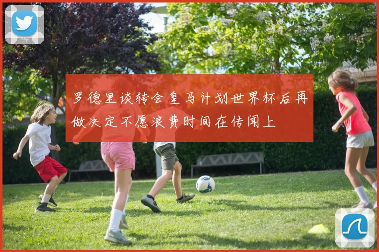罗德里谈转会皇马计划世界杯后再做决定不愿浪费时间在传闻上