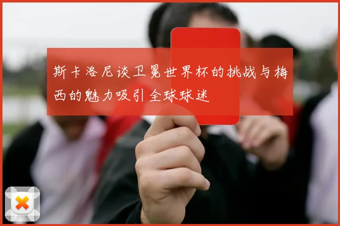 斯卡洛尼谈卫冕世界杯的挑战与梅西的魅力吸引全球球迷