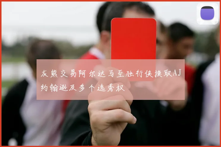 灰熊交易阿尔达马至独行侠换取AJ约翰逊及多个选秀权