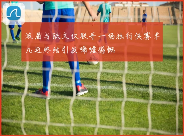 浓眉与欧文仅联手一场独行侠赛季几近终结引发唏嘘感慨