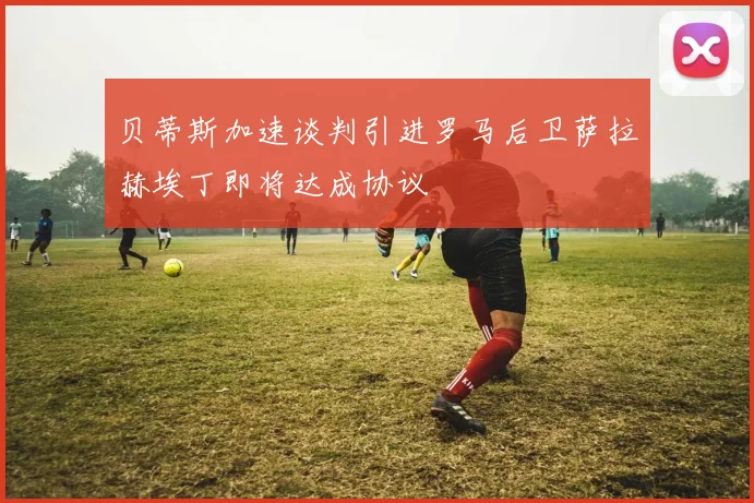贝蒂斯加速谈判引进罗马后卫萨拉赫埃丁即将达成协议