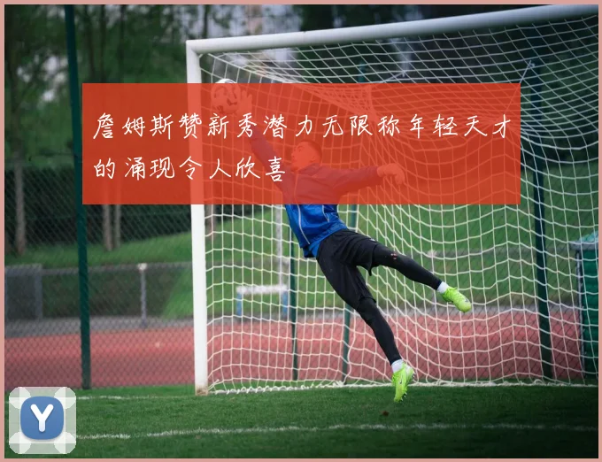 詹姆斯赞新秀潜力无限称年轻天才的涌现令人欣喜