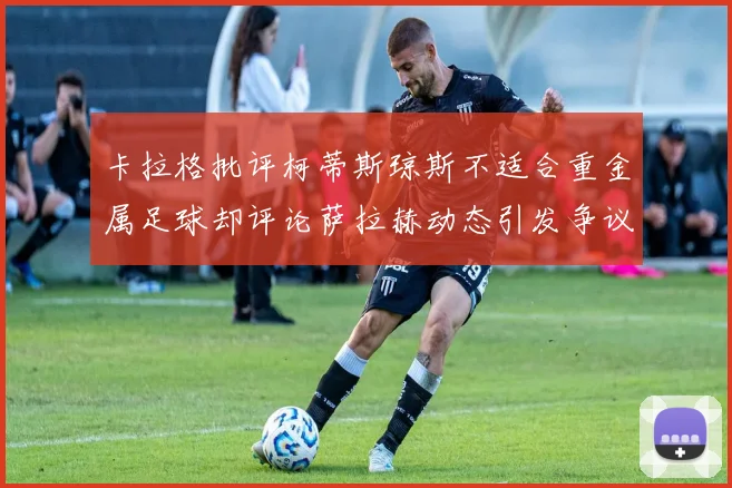 卡拉格批评柯蒂斯琼斯不适合重金属足球却评论萨拉赫动态引发争议