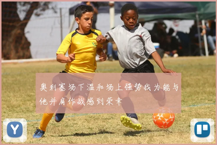 奥利塞场下温和场上强势我为能与他并肩作战感到荣幸
