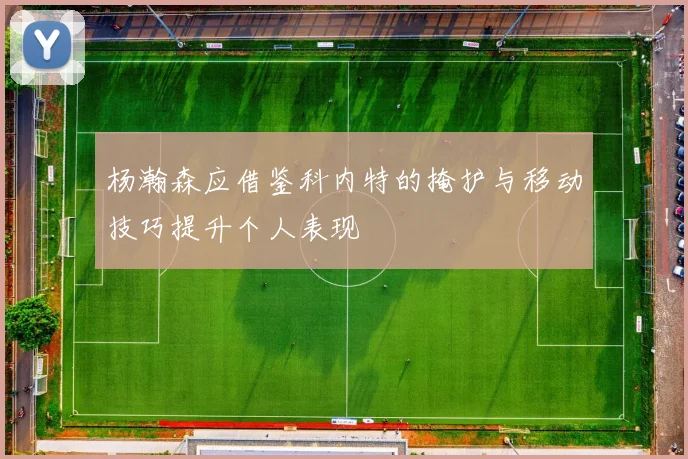 杨瀚森应借鉴科内特的掩护与移动技巧提升个人表现