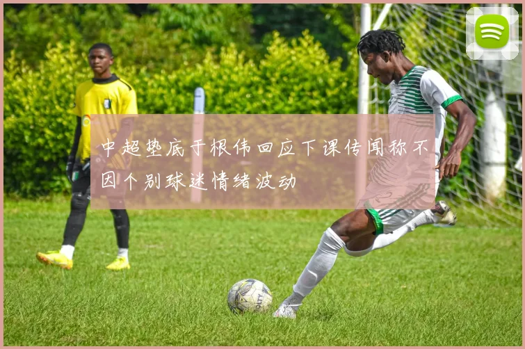 中超垫底于根伟回应下课传闻称不因个别球迷情绪波动